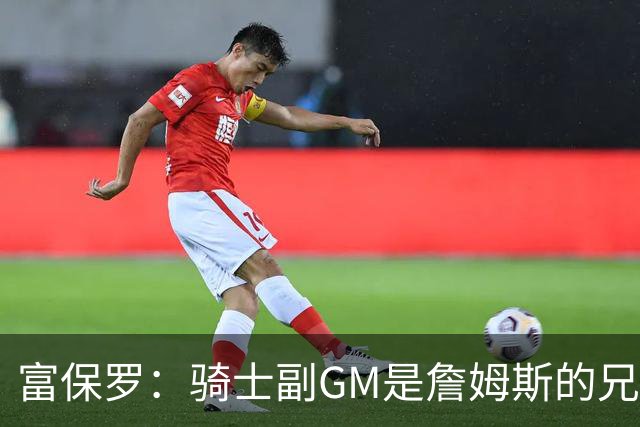 富保罗：骑士副GM是詹姆斯的兄弟极为关键 不利之处在于没了加兰