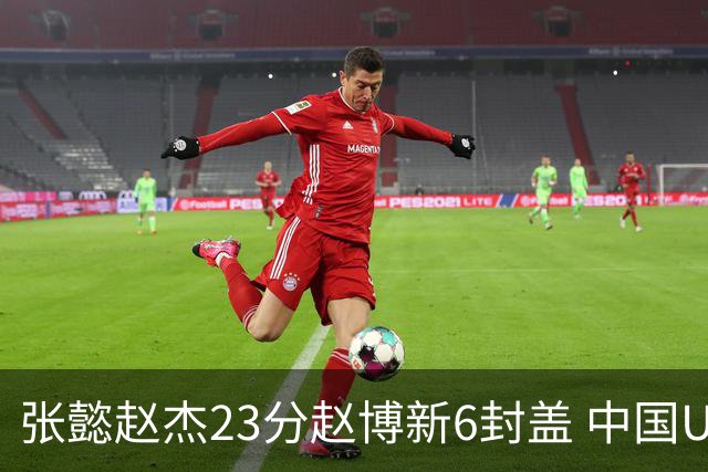 张懿赵杰23分赵博新6封盖 中国U17男篮世界杯开门红