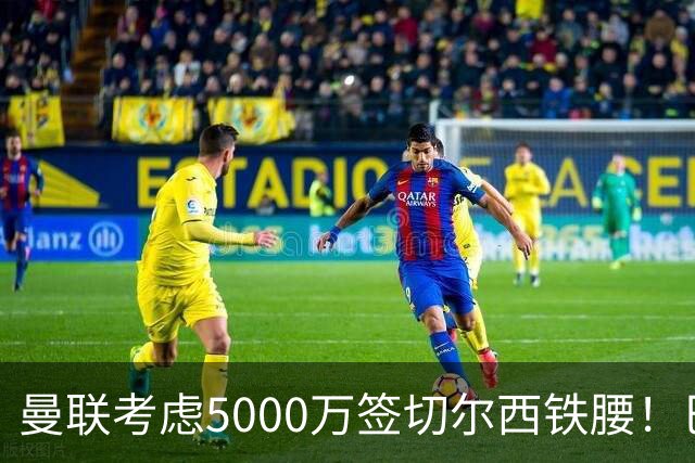 曼联考虑5000万签切尔西铁腰！巴莱巴恐亦被截胡，布莱顿给出具体要价