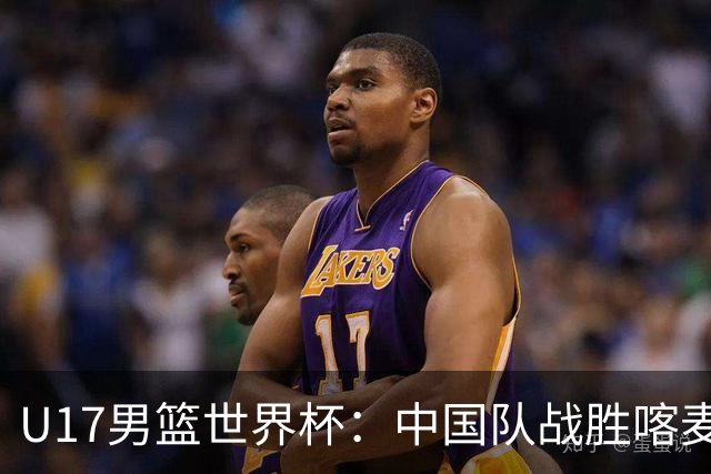 U17男篮世界杯：中国队战胜喀麦隆队